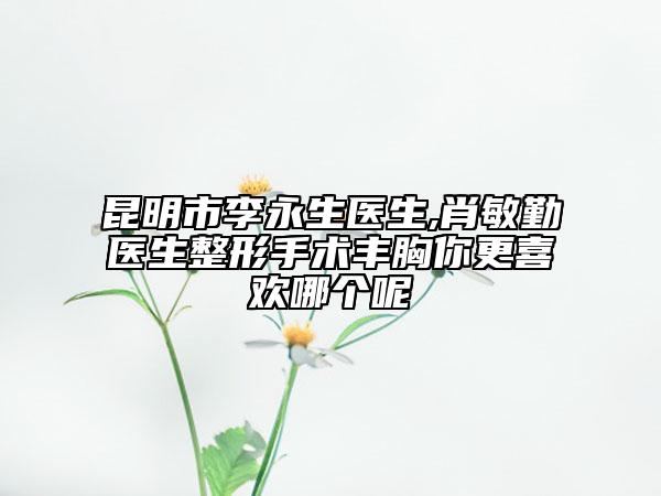 昆明市李永生醫(yī)生,肖敏勤醫(yī)生整形手術(shù)豐胸你更喜歡哪個呢