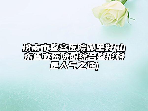 濟南市整容醫(yī)院哪里好(山東省立醫(yī)院眼綜合整形科是人氣之選)