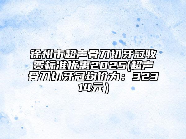 徐州市超聲骨刀切牙冠收費(fèi)標(biāo)準(zhǔn)優(yōu)惠2025(超聲骨刀切牙冠均價(jià)為：32314元）
