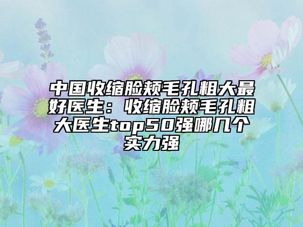 中國收縮臉頰毛孔粗大最好醫(yī)生：收縮臉頰毛孔粗大醫(yī)生top50強哪幾個實力強