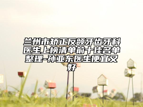 蘭州市矯正反頜牙齒牙科醫(yī)生上榜清單前十佳名單整理-孫亞東醫(yī)生便宜又好