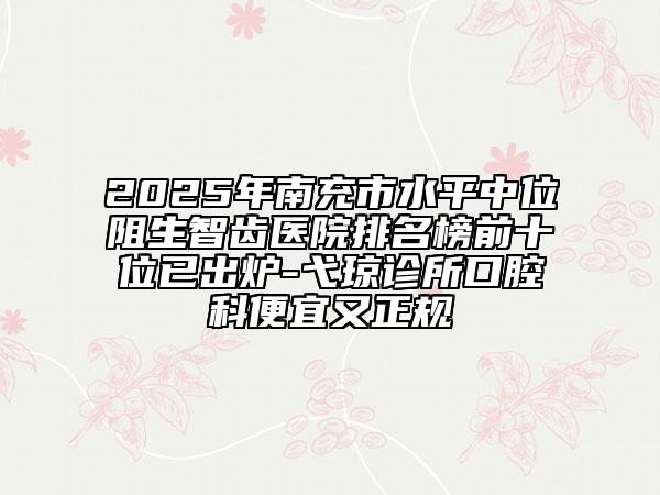 2025年南充市水平中位阻生智齒醫(yī)院排名榜前十位已出爐-弋瓊診所口腔科便宜又正規(guī)