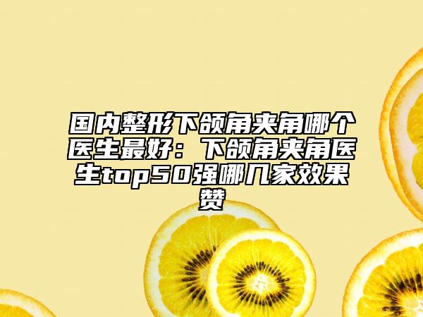 國內(nèi)整形下頜角夾角哪個醫(yī)生最好：下頜角夾角醫(yī)生top50強哪幾家效果贊