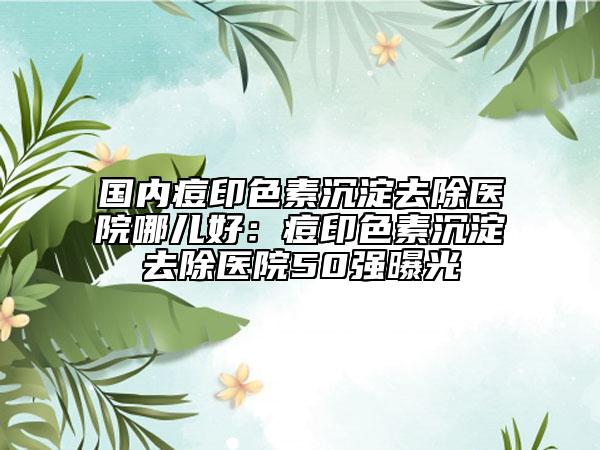國(guó)內(nèi)痘印色素沉淀去除醫(yī)院哪兒好：痘印色素沉淀去除醫(yī)院50強(qiáng)曝光