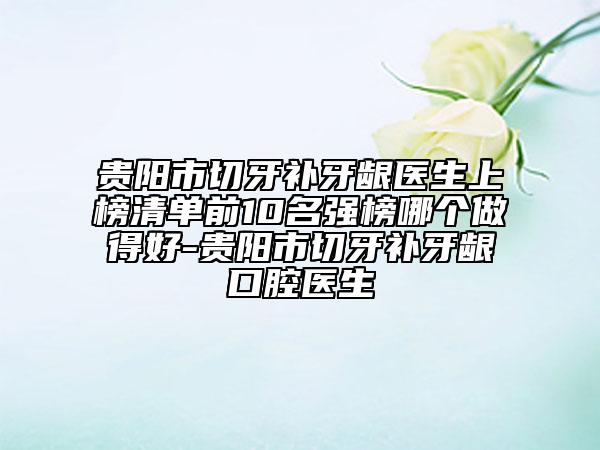 貴陽市切牙補牙齦醫(yī)生上榜清單前10名強榜哪個做得好-貴陽市切牙補牙齦口腔醫(yī)生