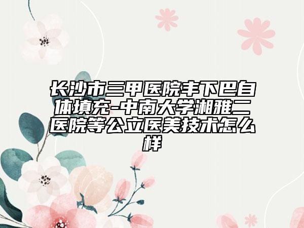 長沙市三甲醫(yī)院豐下巴自體填充-中南大學湘雅二醫(yī)院等公立醫(yī)美技術怎么樣