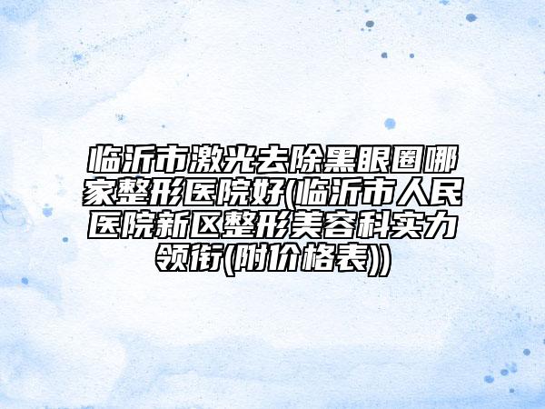 臨沂市激光去除黑眼圈哪家整形醫(yī)院好(臨沂市人民醫(yī)院新區(qū)整形美容科實力領(lǐng)銜(附價格表))