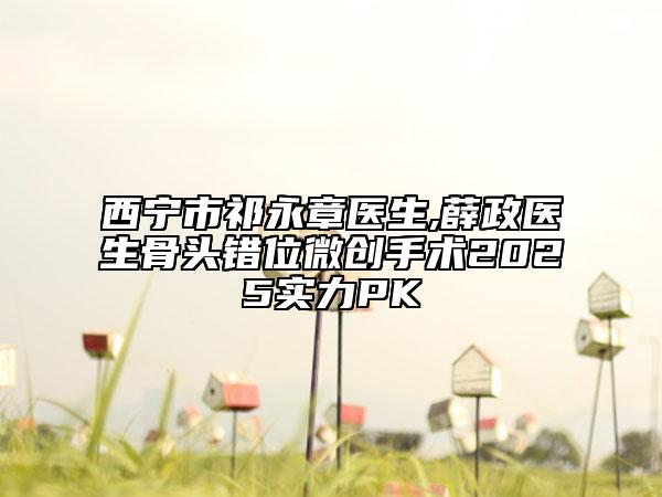 西寧市祁永章醫(yī)生,薛政醫(yī)生骨頭錯位微創(chuàng)手術(shù)2025實(shí)力PK