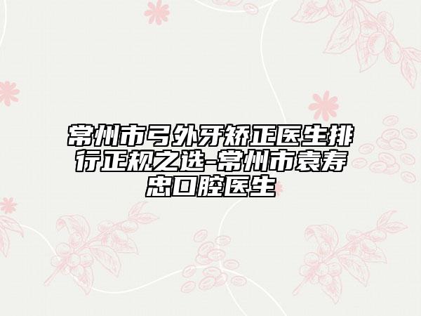 常州市弓外牙矯正醫(yī)生排行正規(guī)之選-常州市袁壽忠口腔醫(yī)生