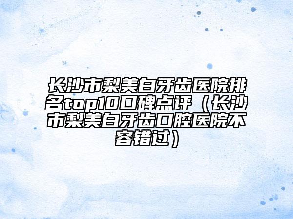 長沙市梨美白牙齒醫(yī)院排名top10口碑點評（長沙市梨美白牙齒口腔醫(yī)院不容錯過）