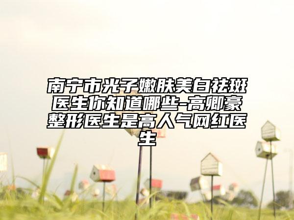 南寧市光子嫩膚美白祛斑醫(yī)生你知道哪些-高卿豪整形醫(yī)生是高人氣網(wǎng)紅醫(yī)生