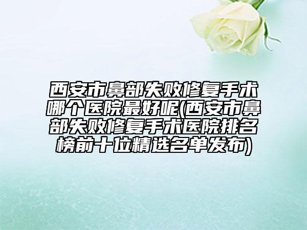 西安市鼻部失敗修復(fù)手術(shù)哪個醫(yī)院最好呢(西安市鼻部失敗修復(fù)手術(shù)醫(yī)院排名榜前十位精選名單發(fā)布)