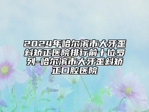2024年哈爾濱市大牙歪斜矯正醫(yī)院排行前十位羅列-哈爾濱市大牙歪斜矯正口腔醫(yī)院