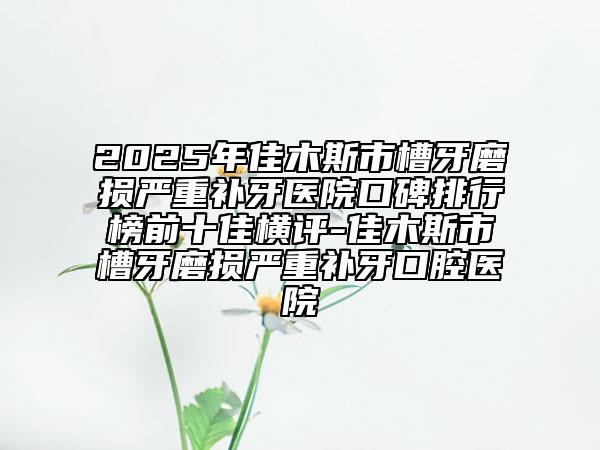 2025年佳木斯市槽牙磨損嚴重補牙醫(yī)院口碑排行榜前十佳橫評-佳木斯市槽牙磨損嚴重補牙口腔醫(yī)院