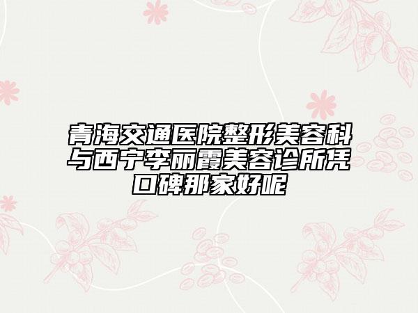 青海交通醫(yī)院整形美容科與西寧李麗霞美容診所憑口碑那家好呢