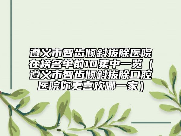 遵義市智齒傾斜拔除醫(yī)院在榜名單前10集中一覽（遵義市智齒傾斜拔除口腔醫(yī)院你更喜歡哪一家）