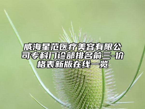 威海星范醫(yī)療美容有限公司專科門診部排名前三-價格表新版在線一覽