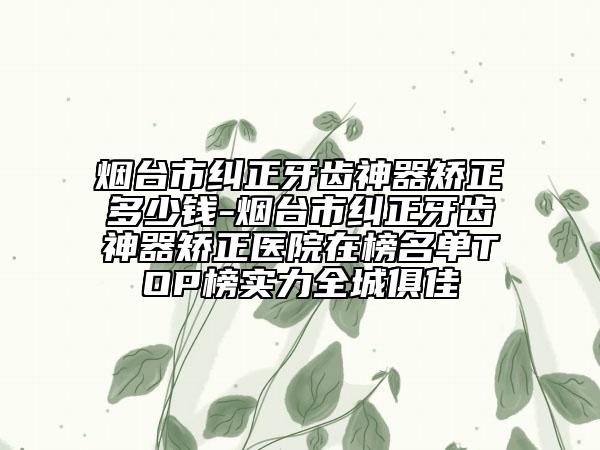煙臺市糾正牙齒神器矯正多少錢-煙臺市糾正牙齒神器矯正醫(yī)院在榜名單TOP榜實(shí)力全城俱佳