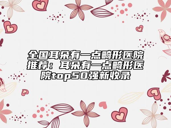 全國耳朵有一點畸形醫(yī)院推薦：耳朵有一點畸形醫(yī)院top50強新收錄