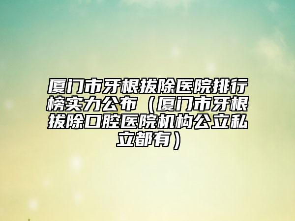 廈門市牙根拔除醫(yī)院排行榜實(shí)力公布（廈門市牙根拔除口腔醫(yī)院機(jī)構(gòu)公立私立都有）