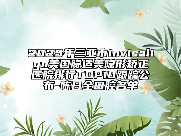 2025年三亞市invisalign美國隱適美隱形矯正醫(yī)院排行TOP10跟蹤公布-陳日全口腔名單