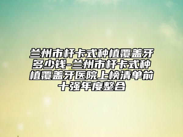 蘭州市桿卡式種植覆蓋牙多少錢-蘭州市桿卡式種植覆蓋牙醫(yī)院上榜清單前十強年度整合