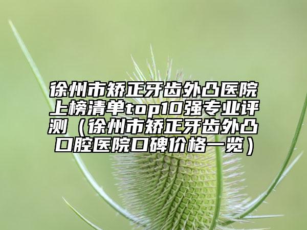 徐州市矯正牙齒外凸醫(yī)院上榜清單top10強專業(yè)評測（徐州市矯正牙齒外凸口腔醫(yī)院口碑價格一覽）