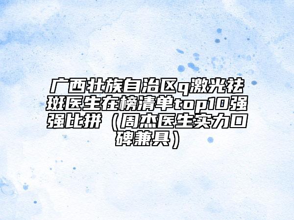 廣西壯族自治區(qū)q激光祛斑醫(yī)生在榜清單top10強強比拼（周杰醫(yī)生實力口碑兼具）