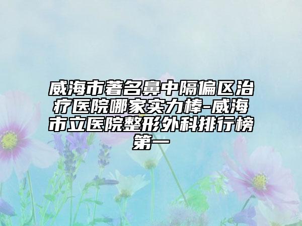 威海市著名鼻中隔偏區(qū)治療醫(yī)院哪家實(shí)力棒-威海市立醫(yī)院整形外科排行榜第一