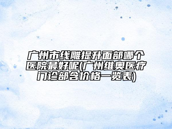 廣州市線雕提升面部哪個(gè)醫(yī)院最好呢(廣州維奧醫(yī)療門診部含價(jià)格一覽表)