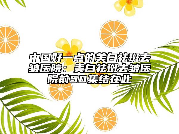 中國好一點(diǎn)的美白祛斑去皺醫(yī)院：美白祛斑去皺醫(yī)院前50集結(jié)在此