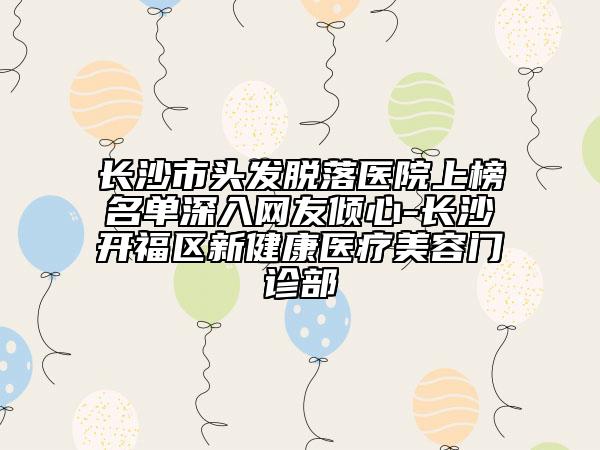 長沙市頭發(fā)脫落醫(yī)院上榜名單深入網(wǎng)友傾心-長沙開福區(qū)新健康醫(yī)療美容門診部
