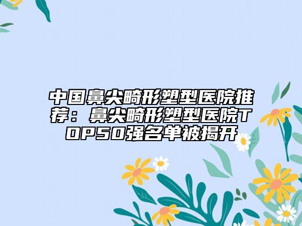 中國鼻尖畸形塑型醫(yī)院推薦：鼻尖畸形塑型醫(yī)院TOP50強(qiáng)名單被揭開