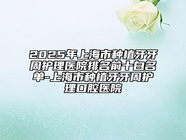 2025年上海市種植牙牙周護(hù)理醫(yī)院排名前十白名單-上海市種植牙牙周護(hù)理口腔醫(yī)院