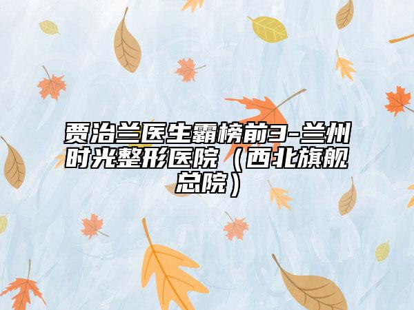 賈治蘭醫(yī)生霸榜前3-蘭州時光整形醫(yī)院（西北旗艦總院）