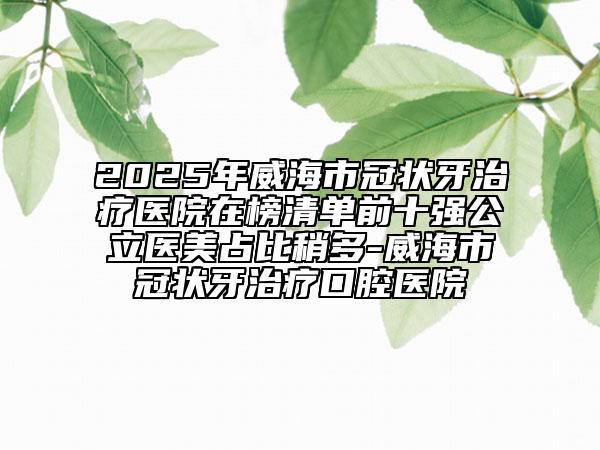 2025年威海市冠狀牙治療醫(yī)院在榜清單前十強(qiáng)公立醫(yī)美占比稍多-威海市冠狀牙治療口腔醫(yī)院