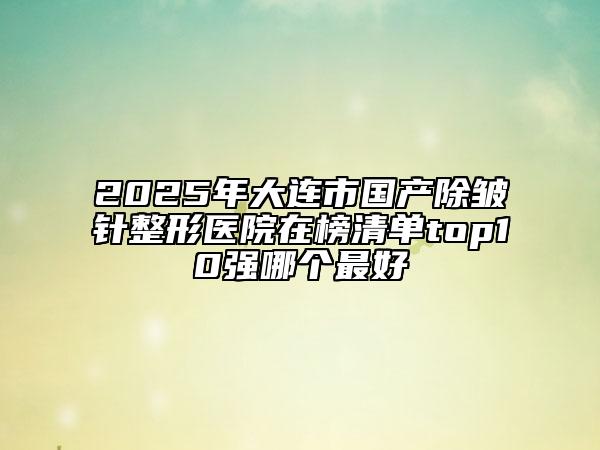 2025年大連市國產(chǎn)除皺針整形醫(yī)院在榜清單top10強(qiáng)哪個(gè)最好