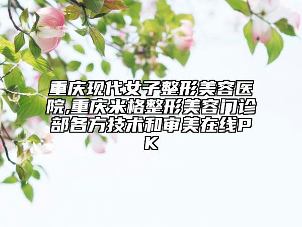 重慶現(xiàn)代女子整形美容醫(yī)院,重慶米格整形美容門診部各方技術(shù)和審美在線PK