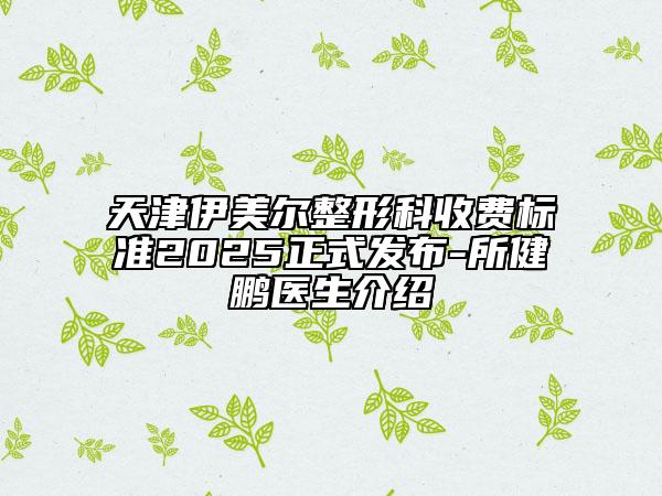 天津伊美爾整形科收費標準2025正式發(fā)布-所健鵬醫(yī)生介紹