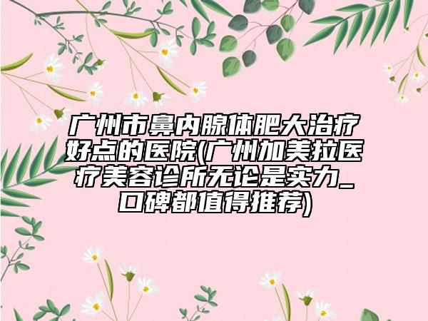 廣州市鼻內(nèi)腺體肥大治療好點(diǎn)的醫(yī)院(廣州加美拉醫(yī)療美容診所無論是實(shí)力_口碑都值得推薦)