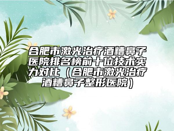 合肥市激光治療酒糟鼻子醫(yī)院排名榜前十位技術實力對比（合肥市激光治療酒糟鼻子整形醫(yī)院）