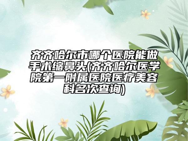 齊齊哈爾市哪個醫(yī)院能做手術(shù)縮鼻頭(齊齊哈爾醫(yī)學(xué)院第一附屬醫(yī)院醫(yī)療美容科名次查詢)