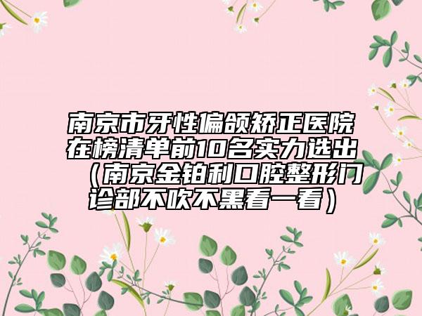 南京市牙性偏頜矯正醫(yī)院在榜清單前10名實(shí)力選出（南京金鉑利口腔整形門(mén)診部不吹不黑看一看）