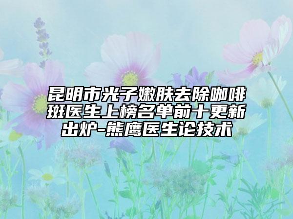 昆明市光子嫩膚去除咖啡斑醫(yī)生上榜名單前十更新出爐-熊鷹醫(yī)生論技術(shù)
