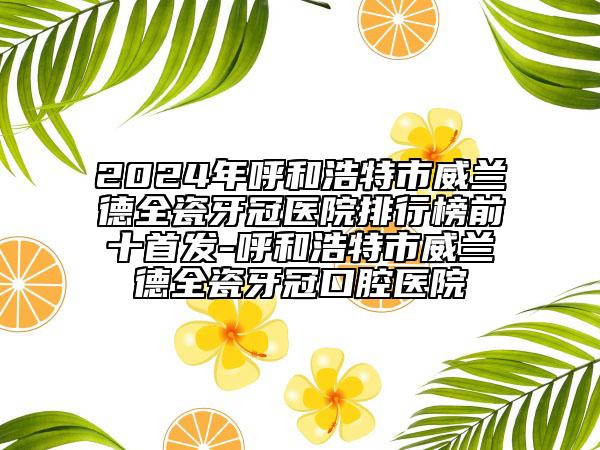 2024年呼和浩特市威蘭德全瓷牙冠醫(yī)院排行榜前十首發(fā)-呼和浩特市威蘭德全瓷牙冠口腔醫(yī)院