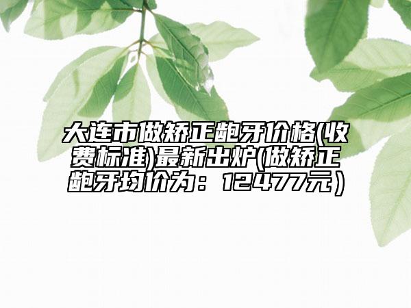 大連市做矯正齙牙價格(收費標準)最新出爐(做矯正齙牙均價為：12477元）