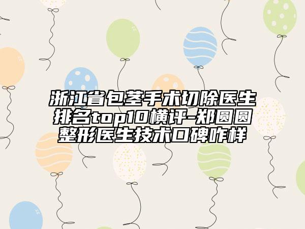 浙江省包莖手術(shù)切除醫(yī)生排名top10橫評(píng)-鄭圓圓整形醫(yī)生技術(shù)口碑咋樣