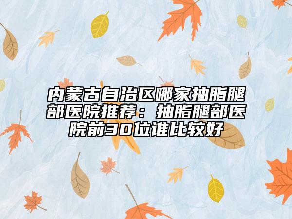 內(nèi)蒙古自治區(qū)哪家抽脂腿部醫(yī)院推薦：抽脂腿部醫(yī)院前30位誰比較好