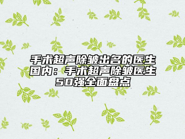 手術(shù)超聲除皺出名的醫(yī)生國(guó)內(nèi)：手術(shù)超聲除皺醫(yī)生50強(qiáng)全面盤點(diǎn)