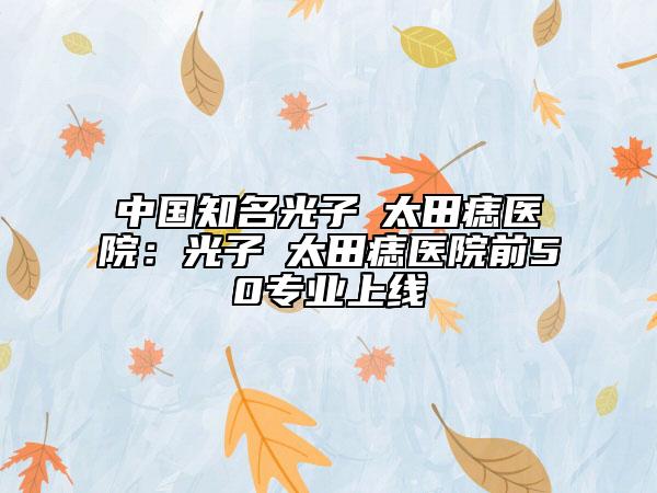 中國知名光子袪太田痣醫(yī)院：光子袪太田痣醫(yī)院前50專業(yè)上線